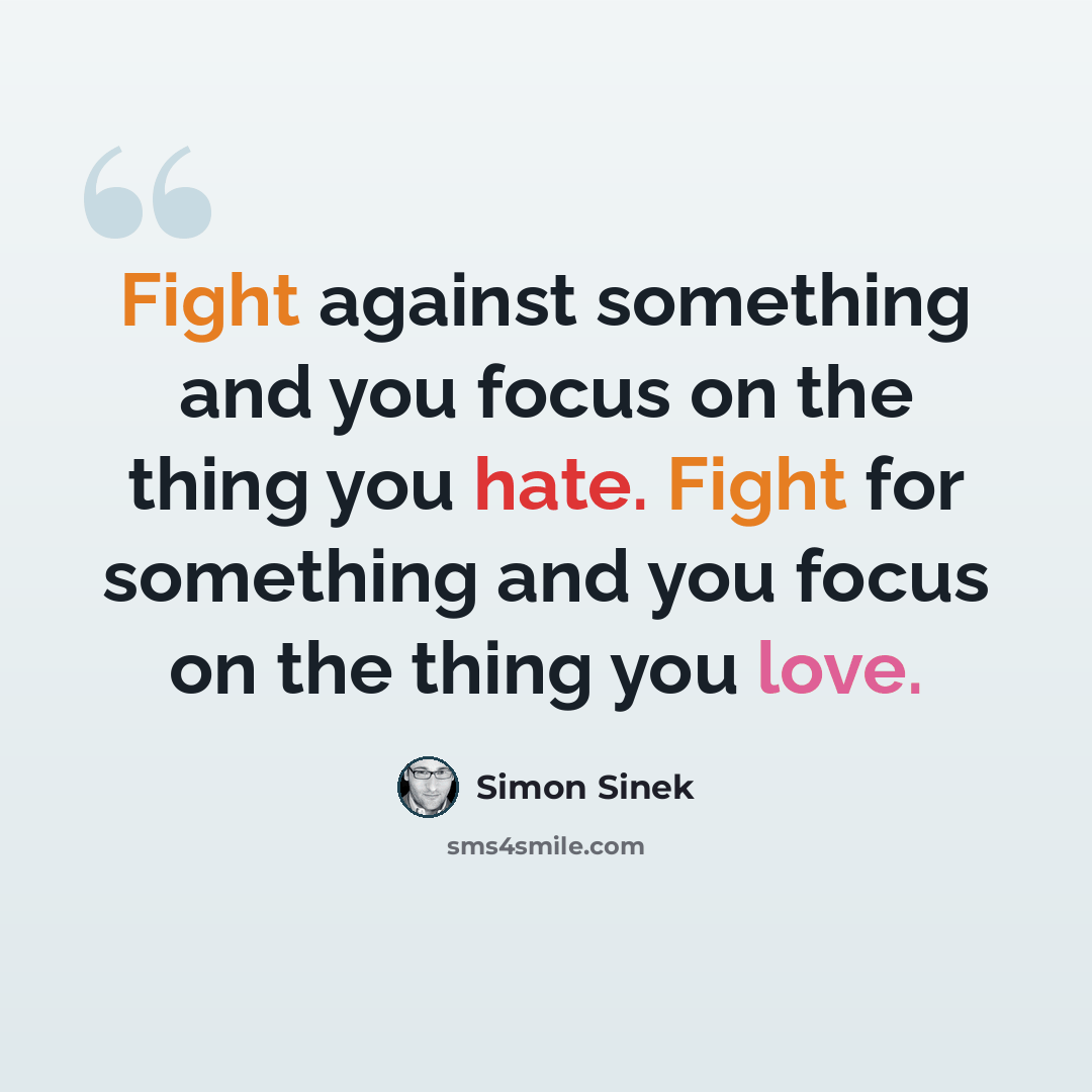 “Fight against something and you focus on the thing you hate. Fight for something and you focus on the thing you love.” quote by Simon Sinek