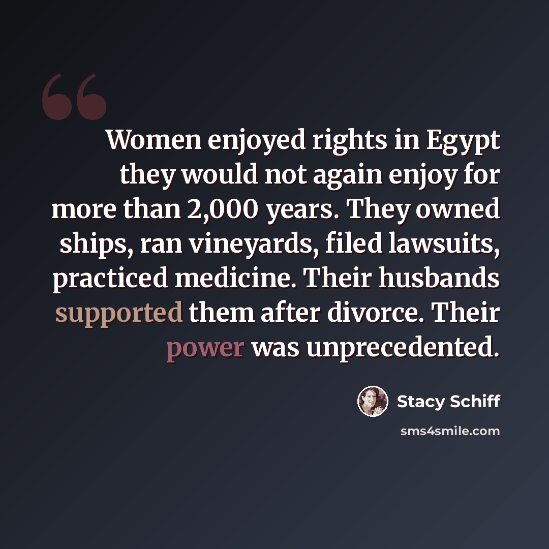 “Women enjoyed rights in Egypt they would not again enjoy for more than 2,000 years. They owned ships, ran vineyards, filed lawsuits, practiced medicine. Their husbands supported them after divorce. Their power was unprecedented.” quote by Stacy Schiff