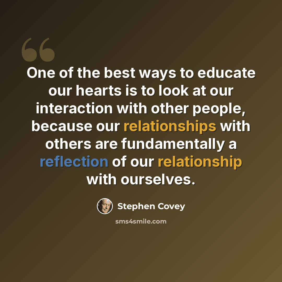 “One of the best ways to educate our hearts is to look at our interaction with other people, because our relationships with others are fundamentally a reflection of our relationship with ourselves.” quote by Stephen Covey