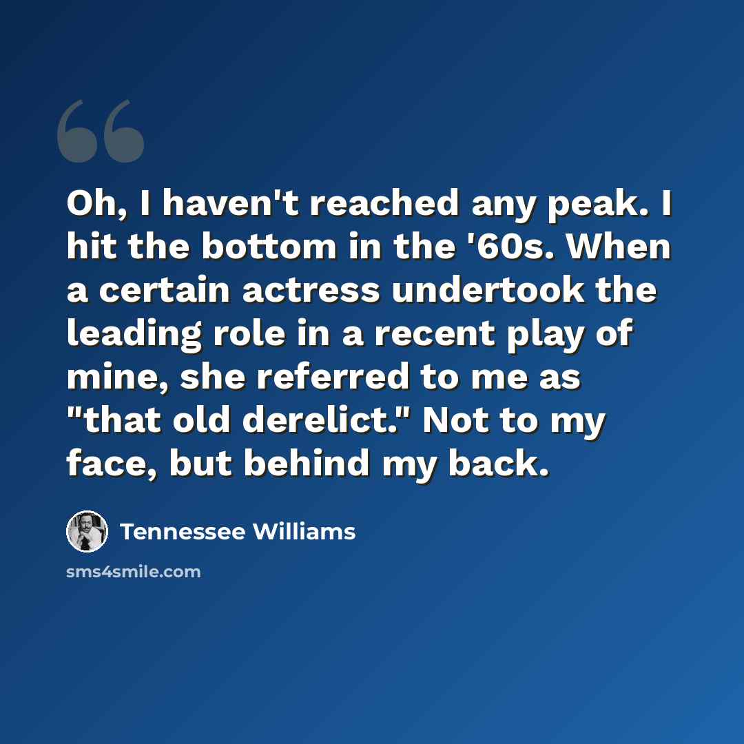 “Oh, I haven't reached any peak. I hit the bottom in the '60s. When a certain actress undertook the leading role in a recent play of mine, she referred to me as "that old derelict." Not to my face, but behind my back.” quote by Tennessee Williams
