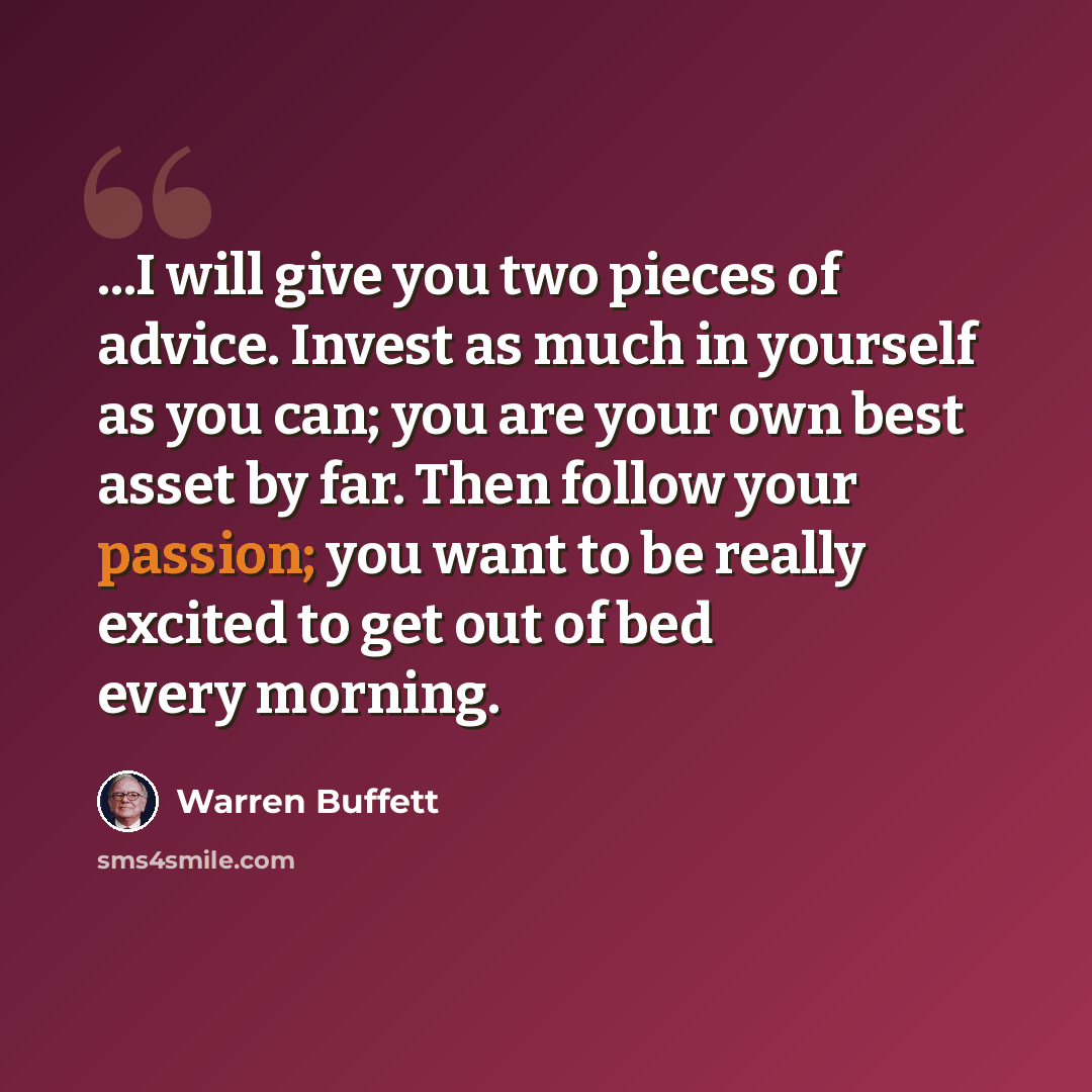 “...I will give you two pieces of advice. Invest as much in yourself as you can; you are your own best asset by far. Then follow your passion; you want to be really excited to get out of bed every morning.” quote by Warren Buffett