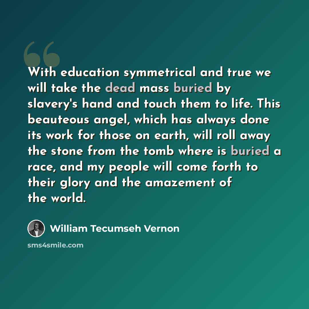 “With education symmetrical and true we will take the dead mass buried by slavery's hand and touch them to life. This beauteous angel, which has always done its work for those on earth, will roll away the stone from the tomb where is buried a race, and my people will come forth to their glory and…” quote by William Tecumseh Vernon