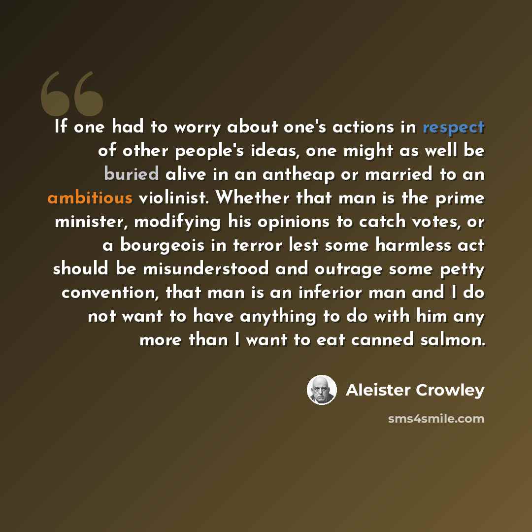 “If one had to worry about one's actions in respect of other people's ideas, one might as well be buried alive in an antheap or married to an ambitious violinist. Whether that man is the prime minister, modifying his opinions to catch votes, or a bourgeois in terror lest some harmless act should be…” quote by Aleister Crowley