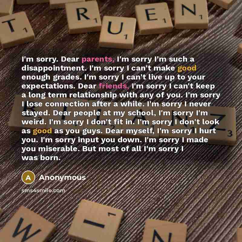 “I'm sorry. Dear parents, I'm sorry I'm such a disappointment. I'm sorry I can't make good enough grades. I'm sorry I can't live up to your expectations. Dear friends, I'm sorry I can't keep a long term relationship with any of you. I'm sorry I lose connection after a while. I'm sorry I never…” quote by Anonymous