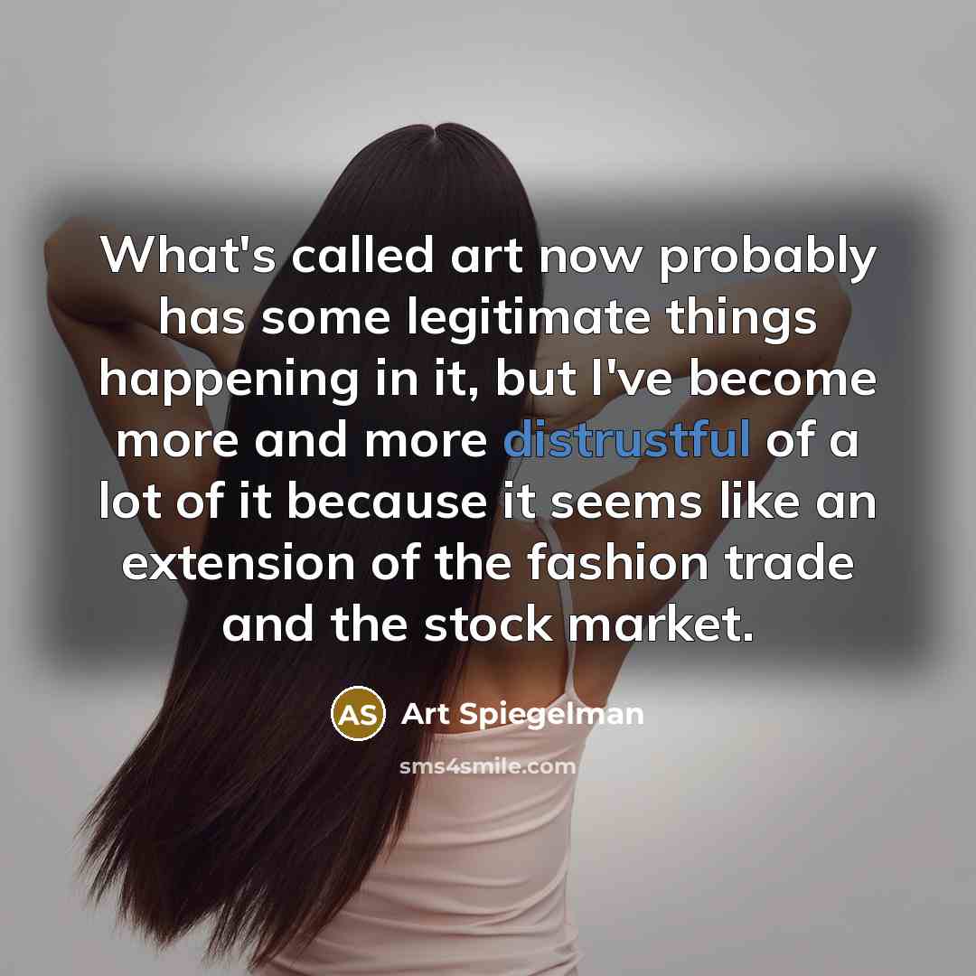 “What's called art now probably has some legitimate things happening in it, but I've become more and more distrustful of a lot of it because it seems like an extension of the fashion trade and the stock market.” quote by Art Spiegelman