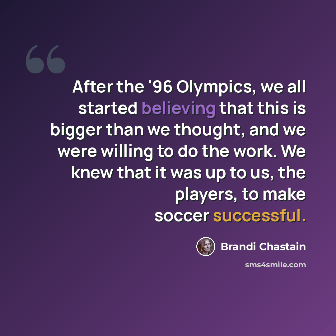 “After the '96 Olympics, we all started believing that this is bigger than we thought, and we were willing to do the work. We knew that it was up to us, the players, to make soccer successful.” quote by Brandi Chastain
