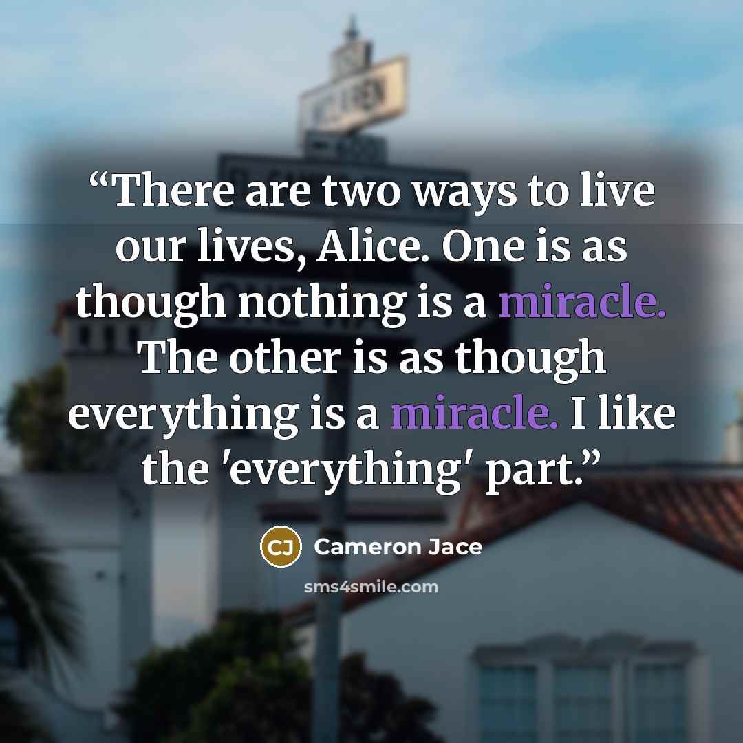 “There are two ways to live our lives, Alice. One is as though nothing is a miracle. The other is as though everything is a miracle. I like the 'everything' part.” quote by Cameron Jace