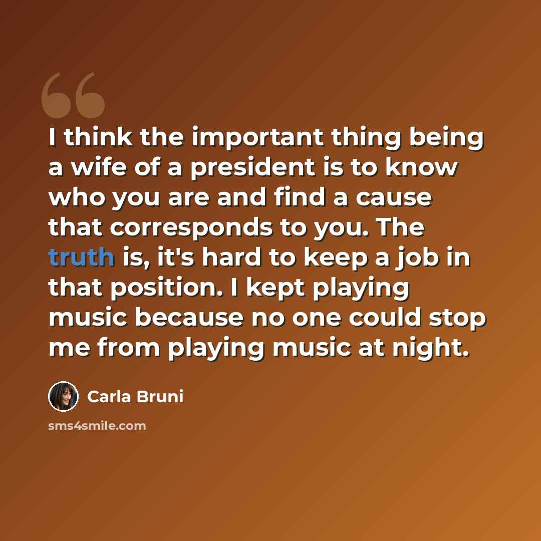 “I think the important thing being a wife of a president is to know who you are and find a cause that corresponds to you. The truth is, it's hard to keep a job in that position. I kept playing music because no one could stop me from playing music at night.” quote by Carla Bruni