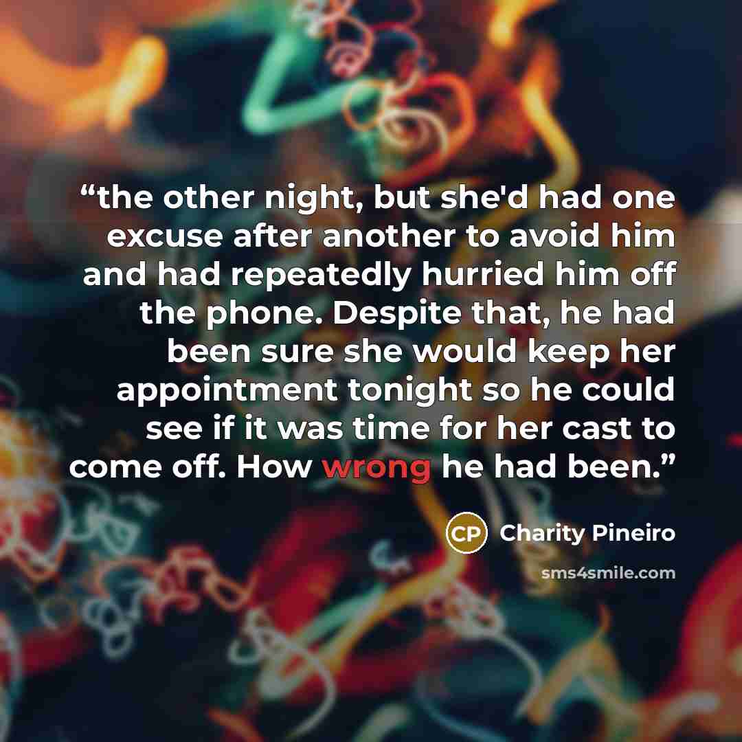 “the other night, but she'd had one excuse after another to avoid him and had repeatedly hurried him off the phone. Despite that, he had been sure she would keep her appointment tonight so he could see if it was time for her cast to come off. How wrong he had been.” quote by Charity Pineiro