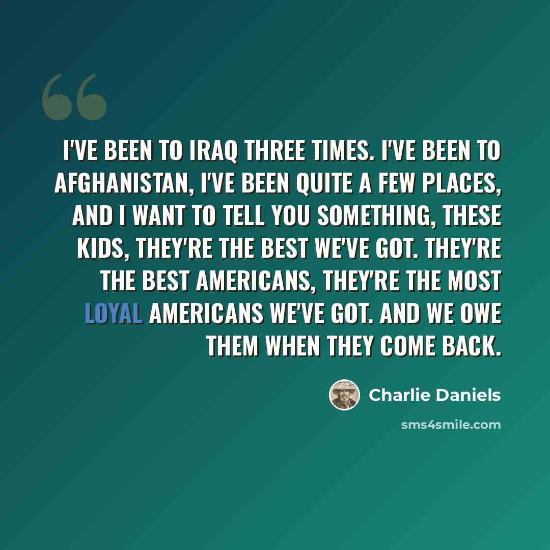 “I've been to Iraq three times. I've been to Afghanistan, I've been quite a few places, and I want to tell you something, these kids, they're the best we've got. They're the best Americans, they're the most loyal Americans we've got. And we owe them when they come back.” quote by Charlie Daniels