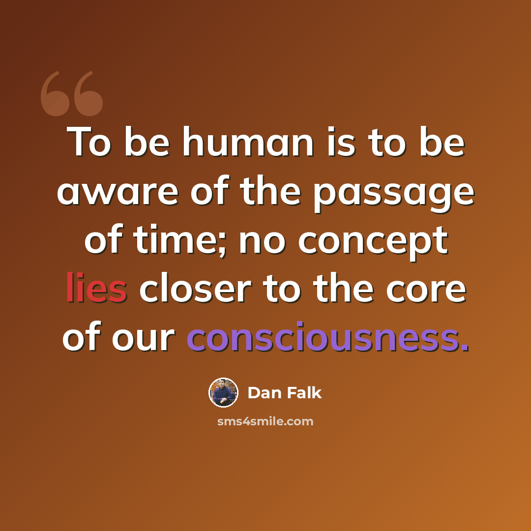“To be human is to be aware of the passage of time; no concept lies closer to the core of our consciousness.” quote by Dan Falk