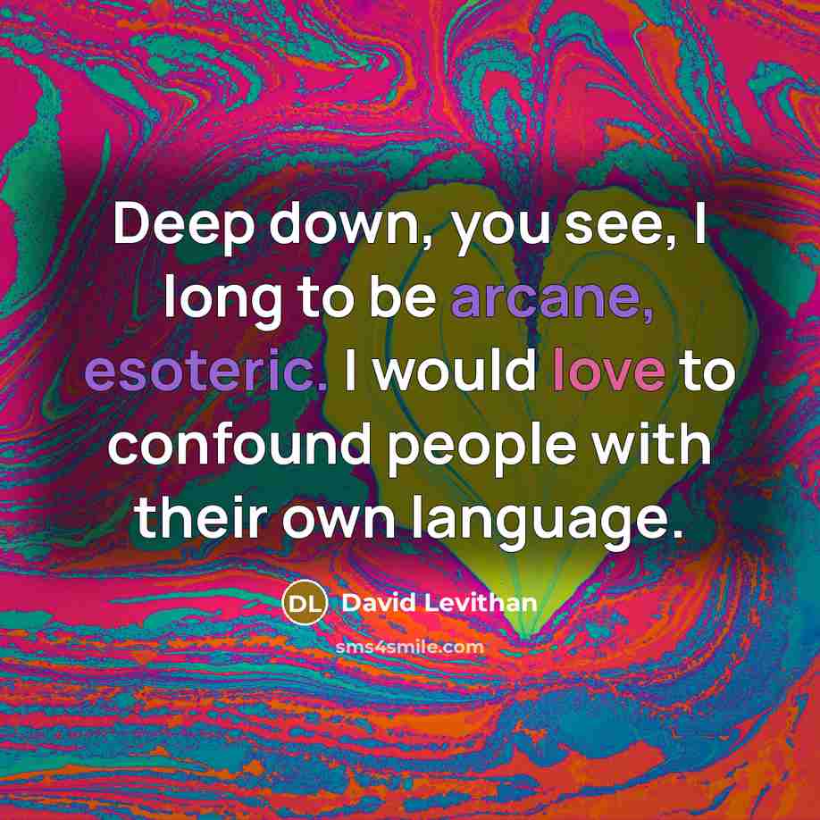 “Deep down, you see, I long to be arcane, esoteric. I would love to confound people with their own language.” quote by David Levithan