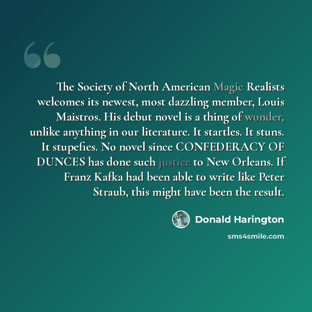 “The Society of North American Magic Realists welcomes its newest, most dazzling member, Louis Maistros. His debut novel is a thing of wonder, unlike anything in our literature. It startles. It stuns. It stupefies. No novel since CONFEDERACY OF DUNCES has done such justice to New Orleans. If Franz…” quote by Donald Harington