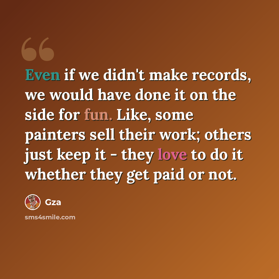 “Even if we didn't make records, we would have done it on the side for fun. Like, some painters sell their work; others just keep it - they love to do it whether they get paid or not.” quote by Gza