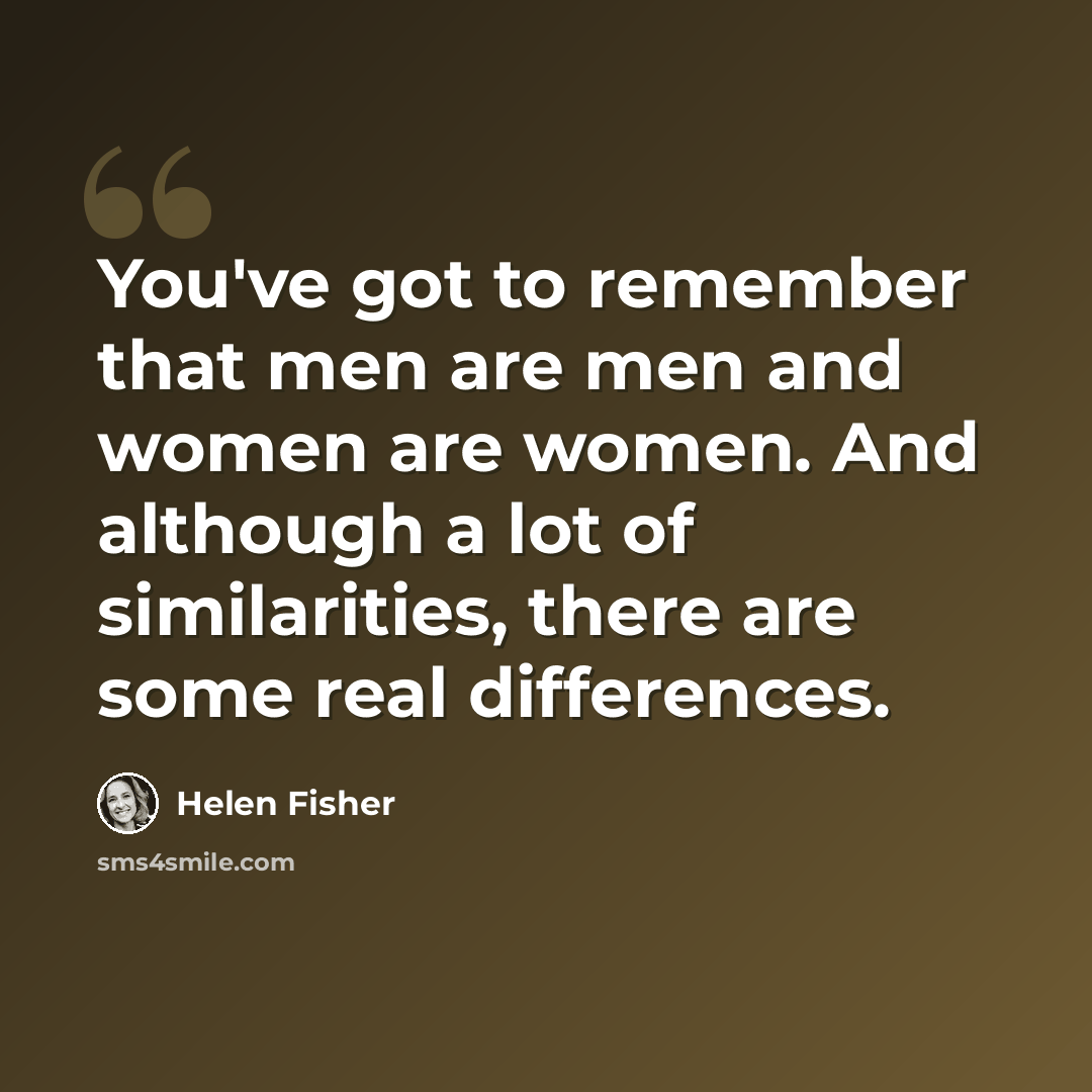 “You've got to remember that men are men and women are women. And although a lot of similarities, there are some real differences.” quote by Helen Fisher