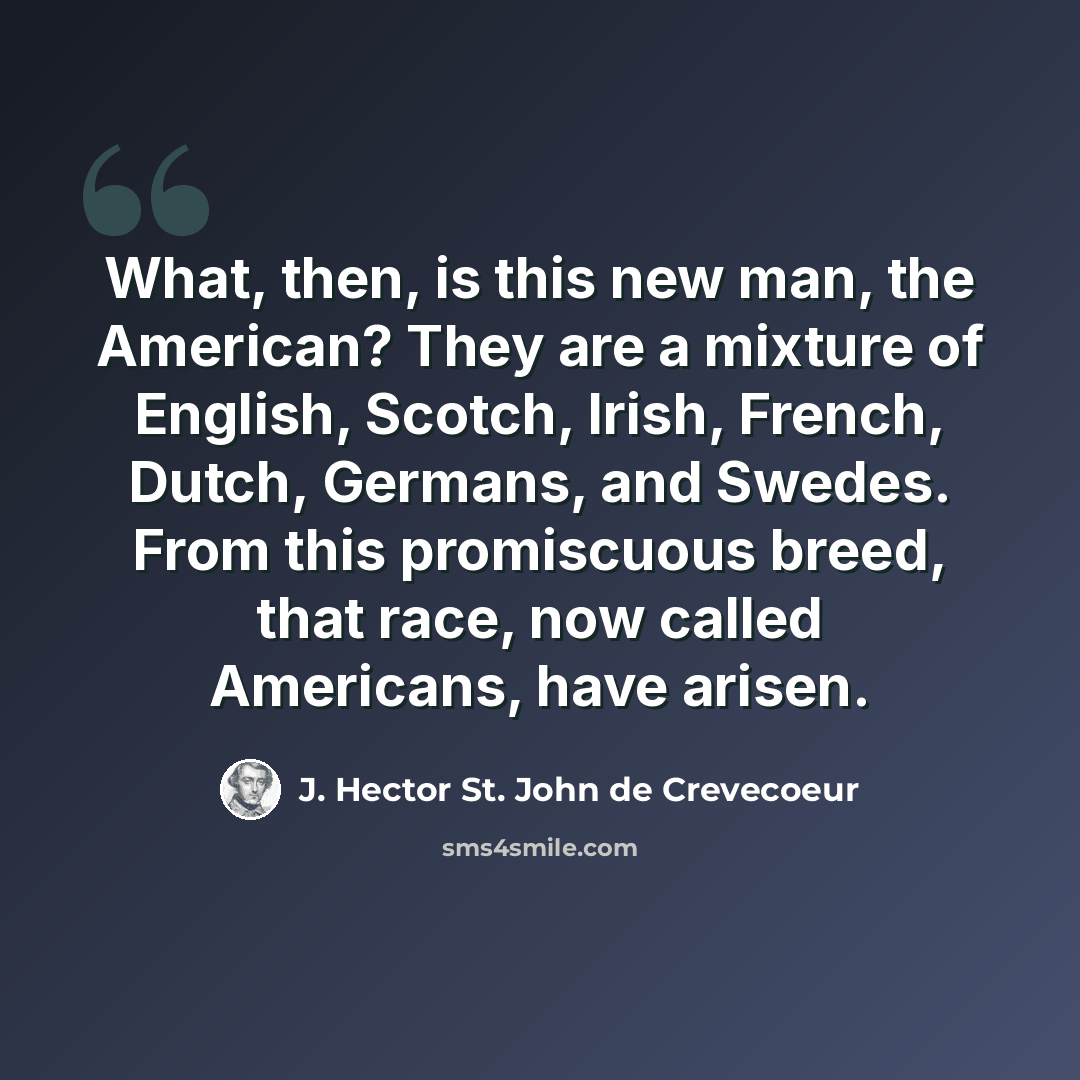 “What, then, is this new man, the American? They are a mixture of English, Scotch, Irish, French, Dutch, Germans, and Swedes. From this promiscuous breed, that race, now called Americans, have arisen.” quote by J. Hector St. John de Crevecoeur