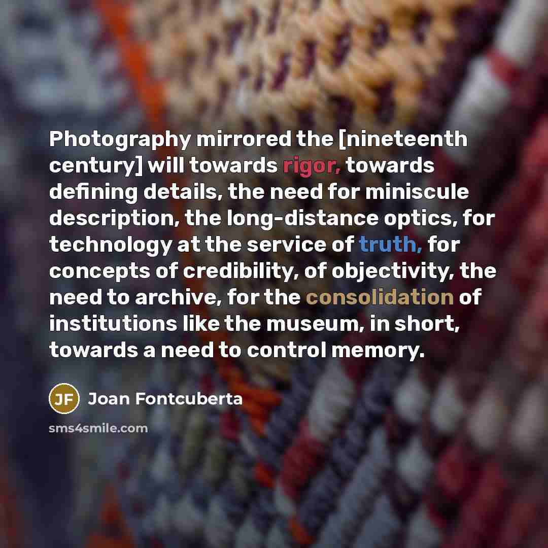 “Photography mirrored the [nineteenth century] will towards rigor, towards defining details, the need for miniscule description, the long-distance optics, for technology at the service of truth, for concepts of credibility, of objectivity, the need to archive, for the consolidation of institutions…” quote by Joan Fontcuberta