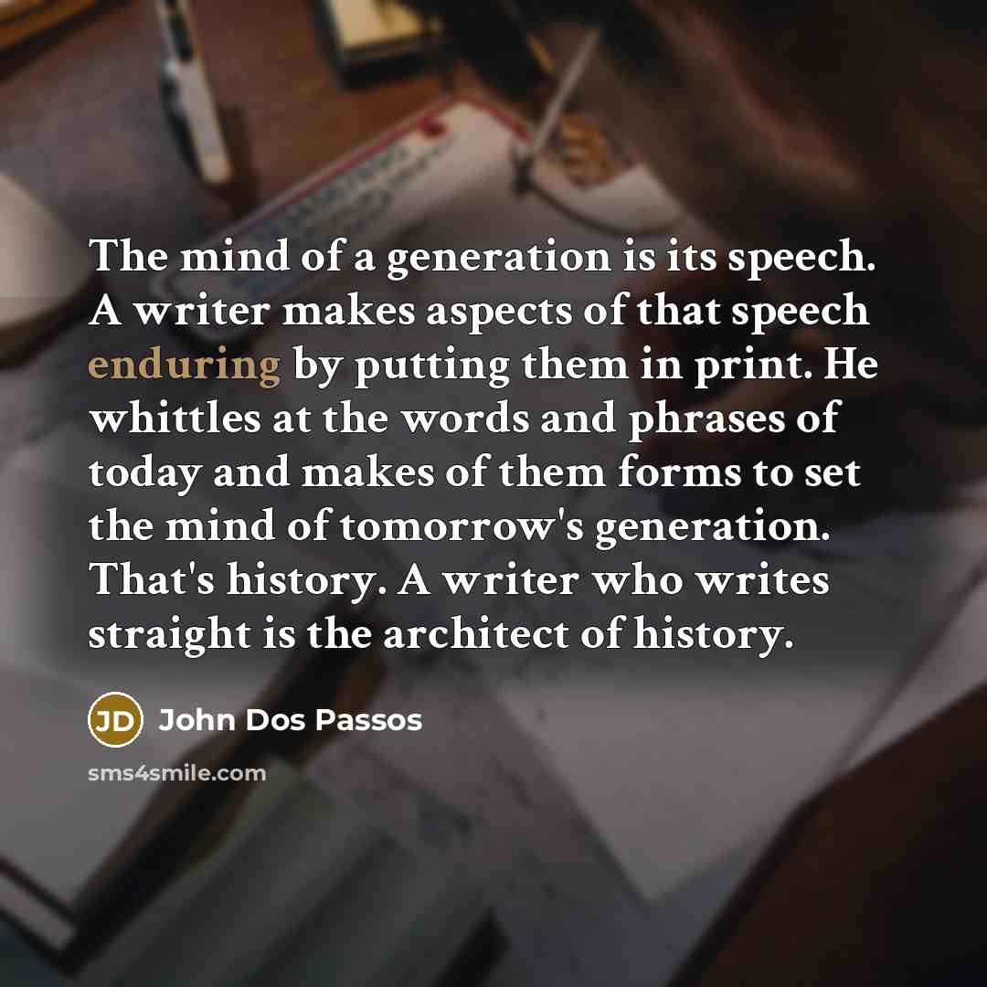“The mind of a generation is its speech. A writer makes aspects of that speech enduring by putting them in print. He whittles at the words and phrases of today and makes of them forms to set the mind of tomorrow's generation. That's history. A writer who writes straight is the architect of history.” quote by John Dos Passos