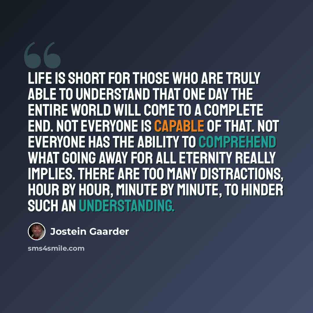 “Life is short for those who are truly able to understand that one day the entire world will come to a complete end. Not everyone is capable of that. Not everyone has the ability to comprehend what going away for all eternity really implies. There are too many distractions, hour by hour, minute by…” quote by Jostein Gaarder