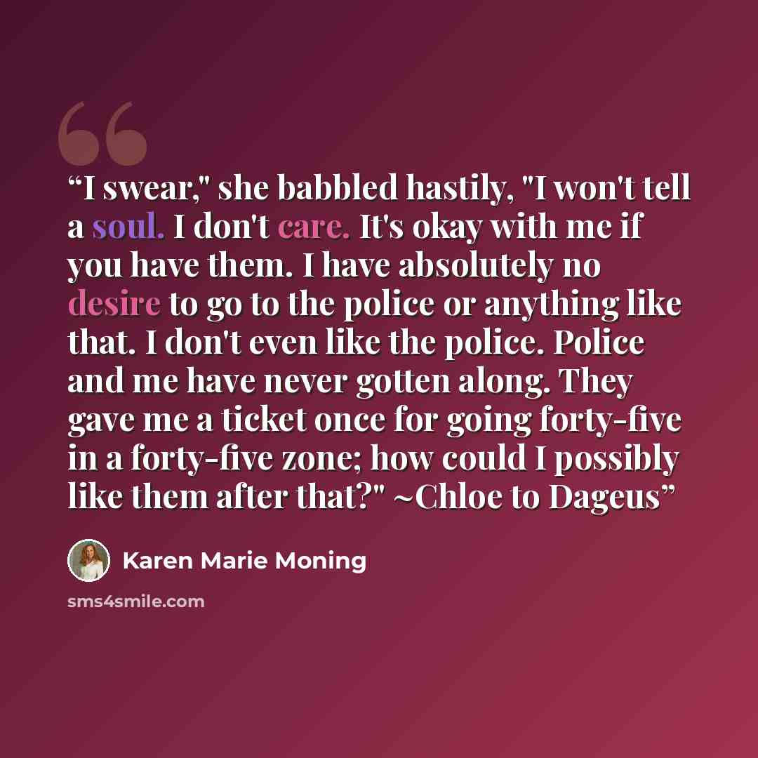 “I swear," she babbled hastily, "I won't tell a soul. I don't care. It's okay with me if you have them. I have absolutely no desire to go to the police or anything like that. I don't even like the police. Police and me have never gotten along. They gave me a ticket once for going forty-five in a…” quote by Karen Marie Moning