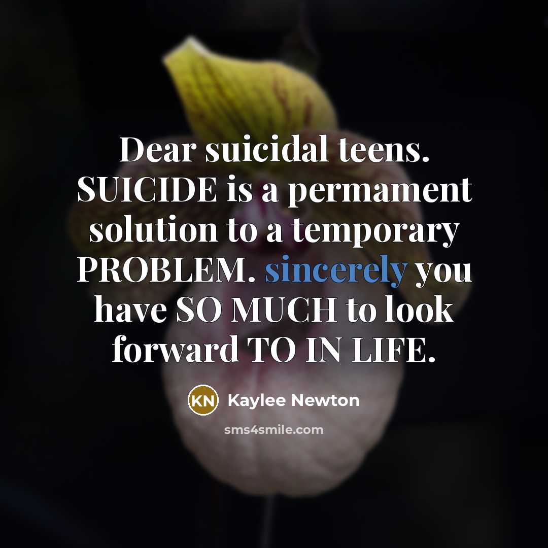 “Dear suicidal teens. SUICIDE is a permament solution to a temporary PROBLEM. sincerely you have SO MUCH to look forward TO IN LIFE.” quote by Kaylee Newton