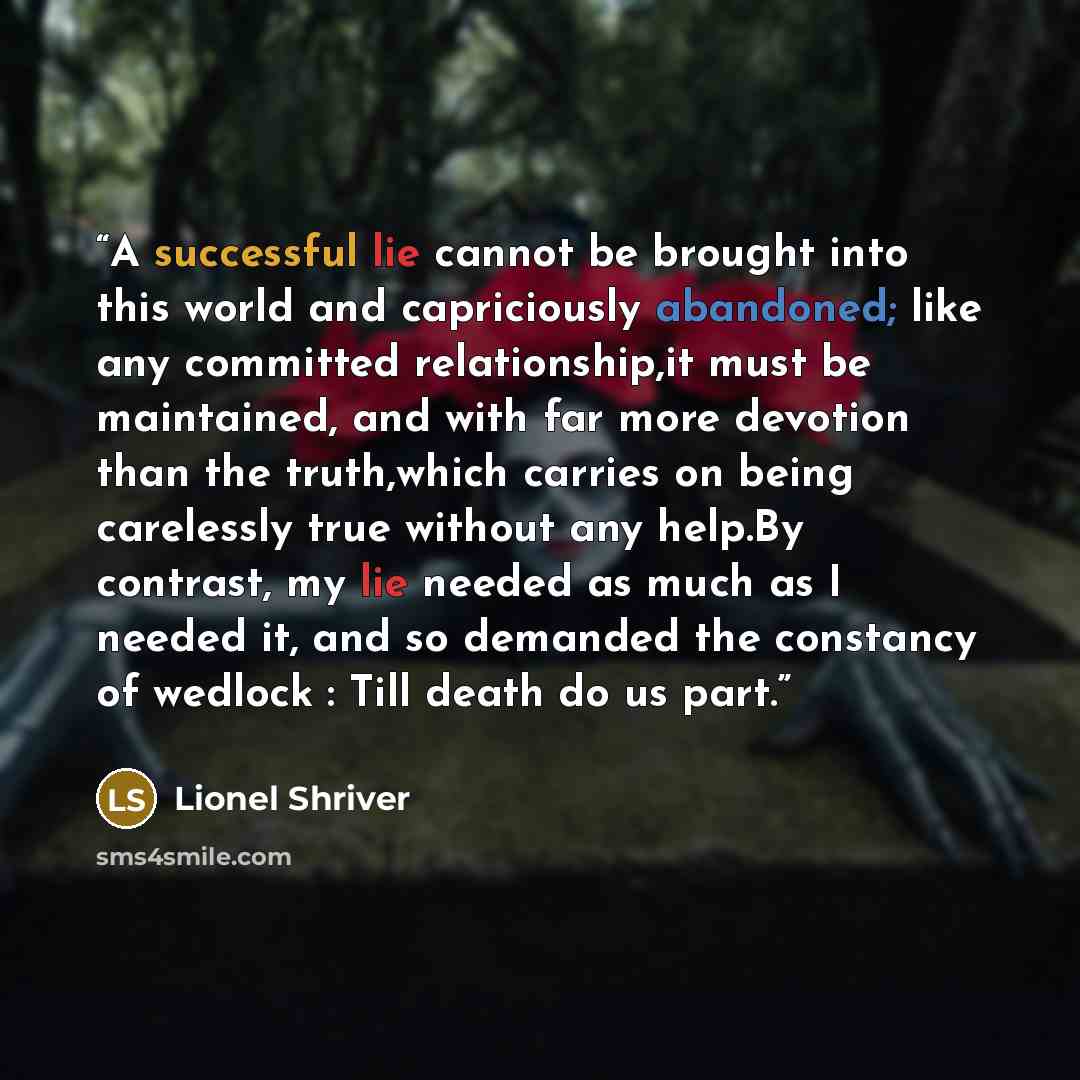 “A successful lie cannot be brought into this world and capriciously abandoned; like any committed relationship,it must be maintained, and with far more devotion than the truth,which carries on being carelessly true without any help.By contrast, my lie needed as much as I needed it, and so demanded…” quote by Lionel Shriver