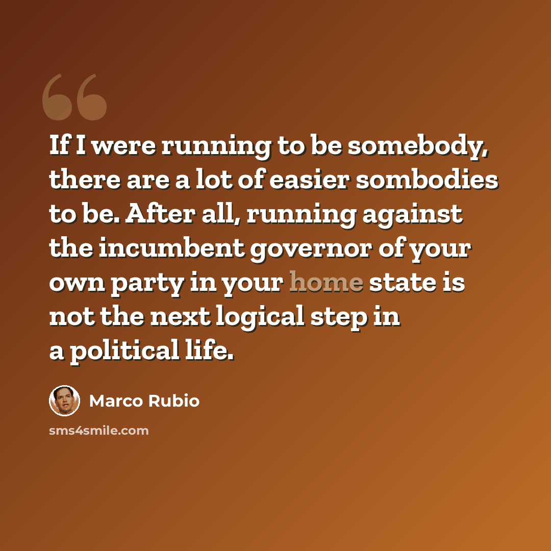 “If I were running to be somebody, there are a lot of easier sombodies to be. After all, running against the incumbent governor of your own party in your home state is not the next logical step in a political life.” quote by Marco Rubio
