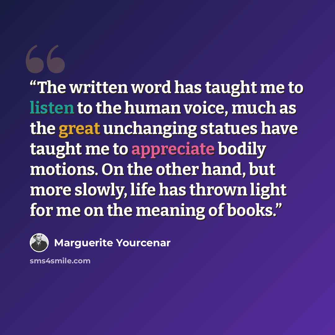 “The written word has taught me to listen to the human voice, much as the great unchanging statues have taught me to appreciate bodily motions. On the other hand, but more slowly, life has thrown light for me on the meaning of books.” quote by Marguerite Yourcenar