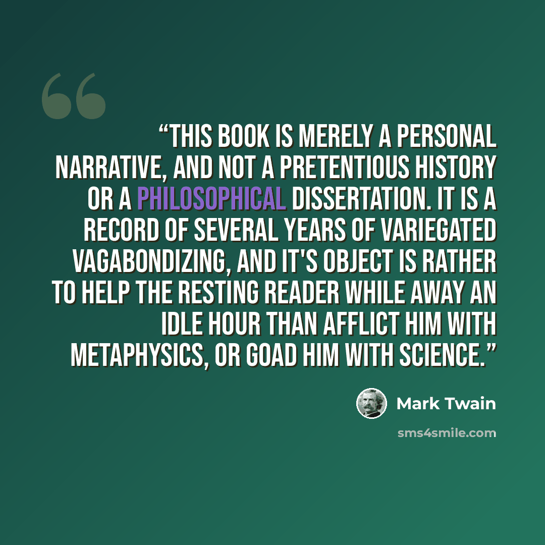 “This book is merely a personal narrative, and not a pretentious history or a philosophical dissertation. It is a record of several years of variegated vagabondizing, and it's object is rather to help the resting reader while away an idle hour than afflict him with metaphysics, or goad him with…” quote by Mark Twain