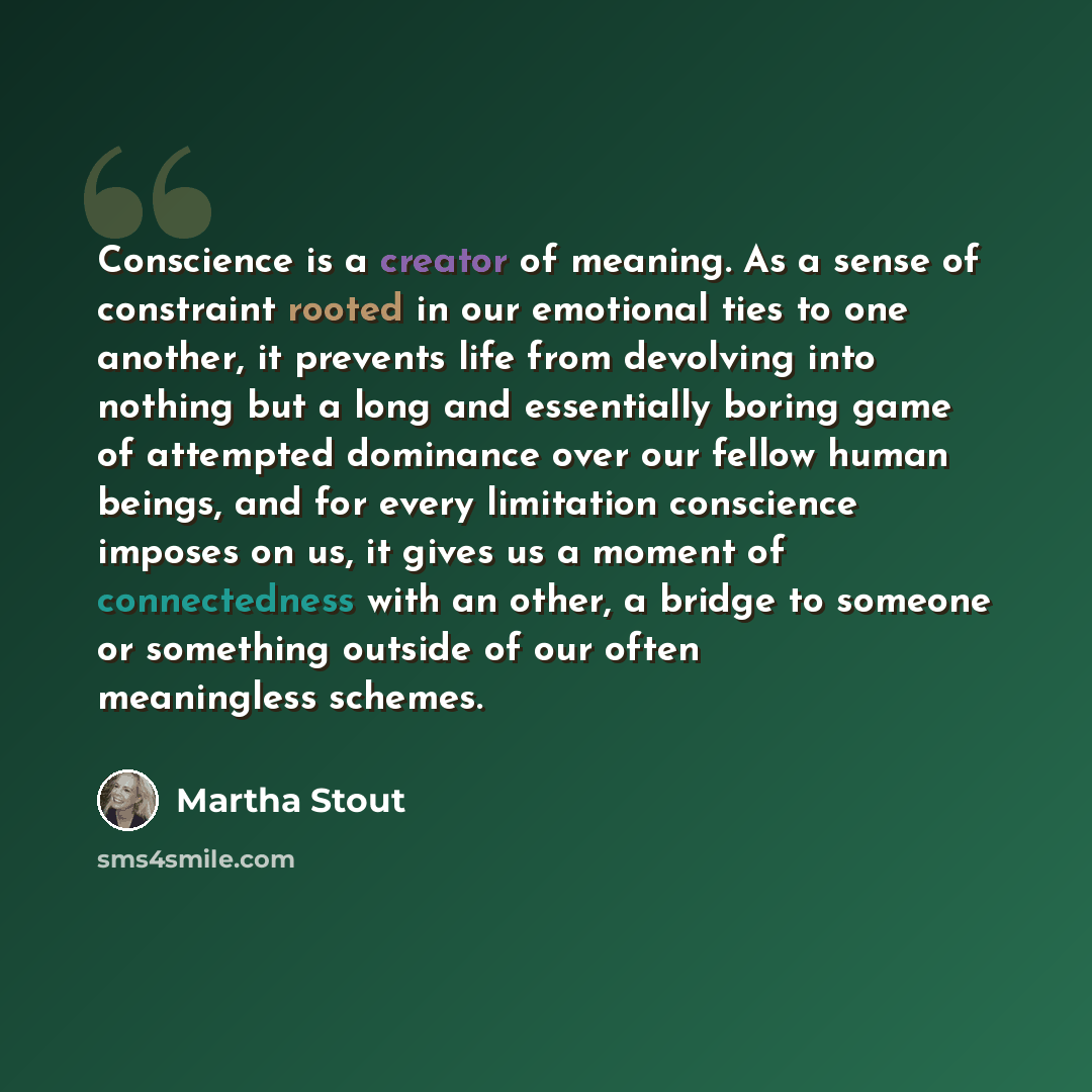 “Conscience is a creator of meaning. As a sense of constraint rooted in our emotional ties to one another, it prevents life from devolving into nothing but a long and essentially boring game of attempted dominance over our fellow human beings, and for every limitation conscience imposes on us, it…” quote by Martha Stout