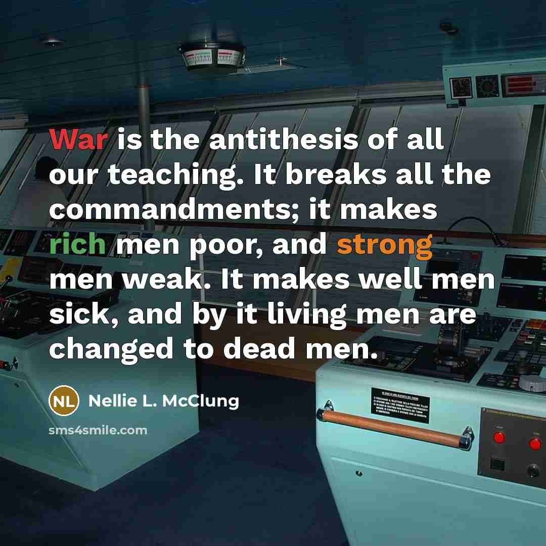 “War is the antithesis of all our teaching. It breaks all the commandments; it makes rich men poor, and strong men weak. It makes well men sick, and by it living men are changed to dead men.” quote by Nellie L. McClung