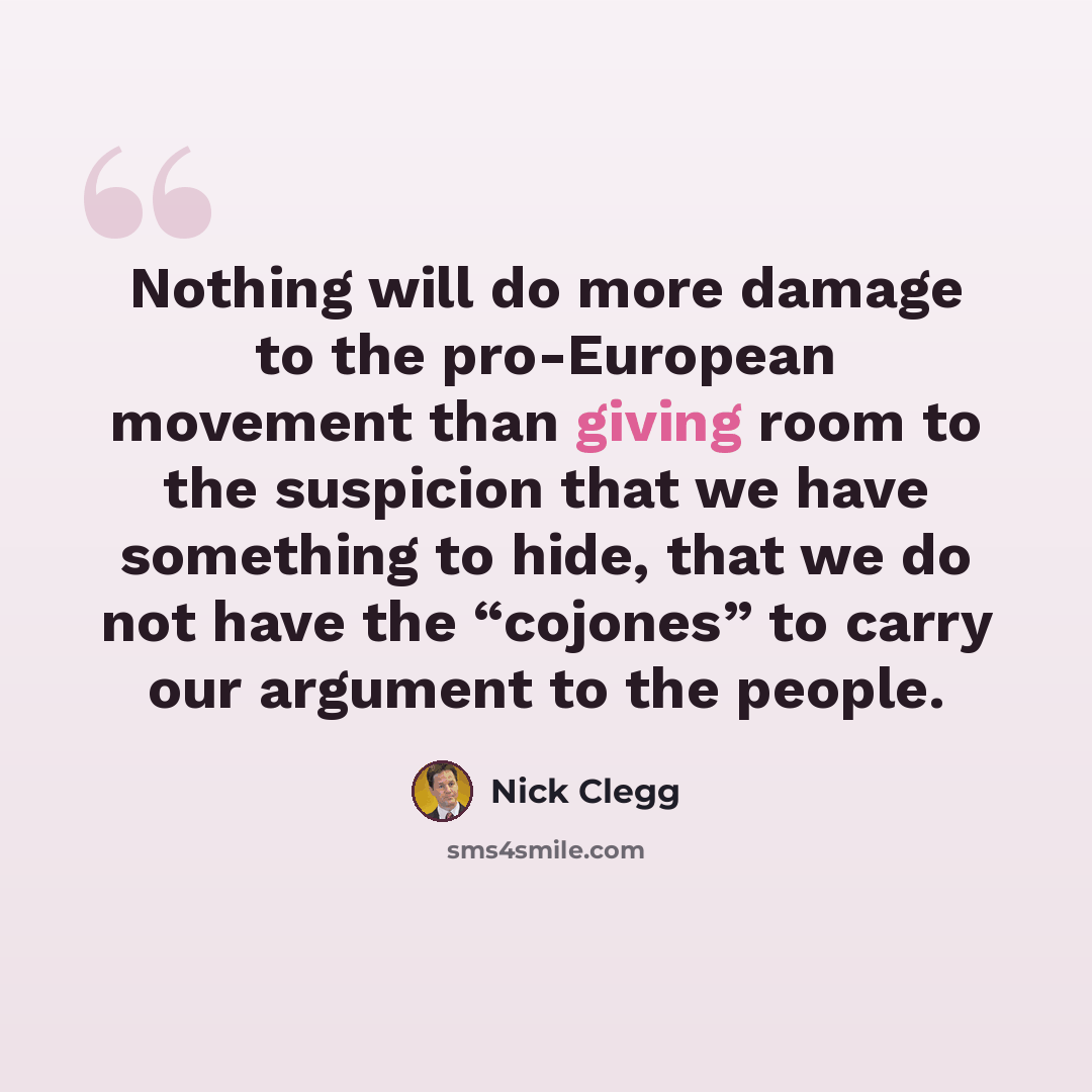 “Nothing will do more damage to the pro-European movement than giving room to the suspicion that we have something to hide, that we do not have the “cojones” to carry our argument to the people.” quote by Nick Clegg