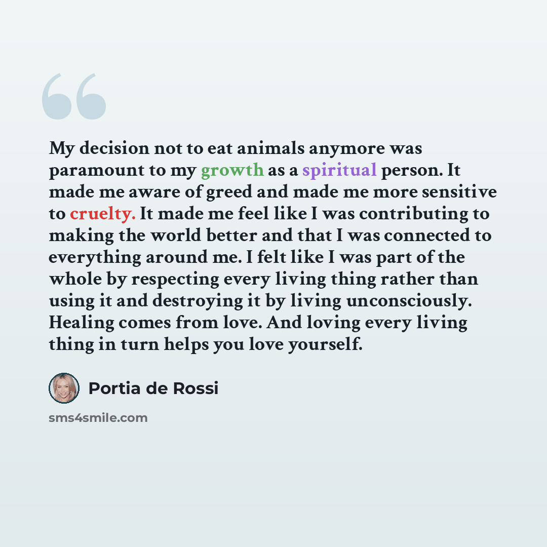 “My decision not to eat animals anymore was paramount to my growth as a spiritual person. It made me aware of greed and made me more sensitive to cruelty. It made me feel like I was contributing to making the world better and that I was connected to everything around me. I felt like I was part of…” quote by Portia de Rossi