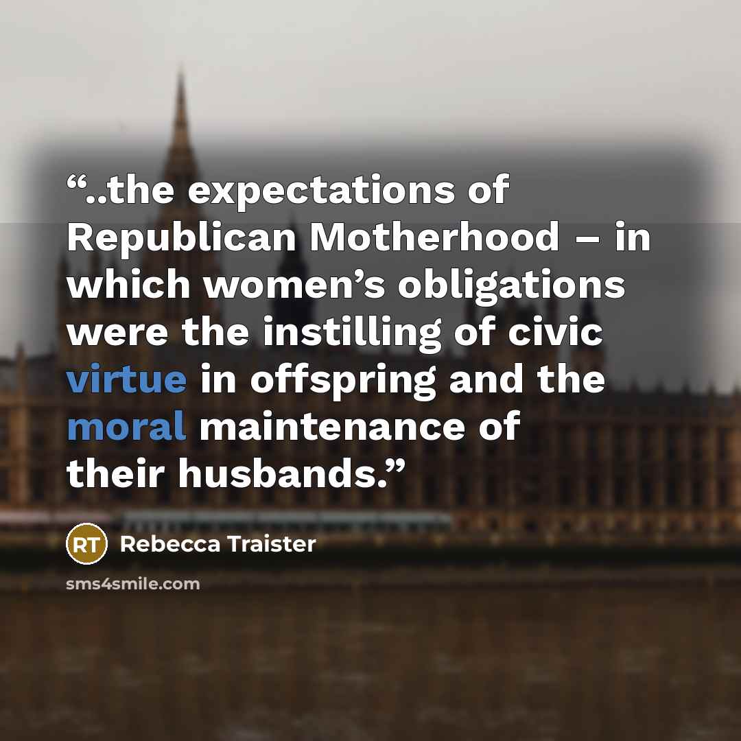 “..the expectations of Republican Motherhood – in which women’s obligations were the instilling of civic virtue in offspring and the moral maintenance of their husbands.” quote by Rebecca Traister