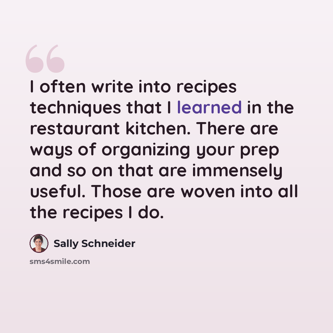 “I often write into recipes techniques that I learned in the restaurant kitchen. There are ways of organizing your prep and so on that are immensely useful. Those are woven into all the recipes I do.” quote by Sally Schneider