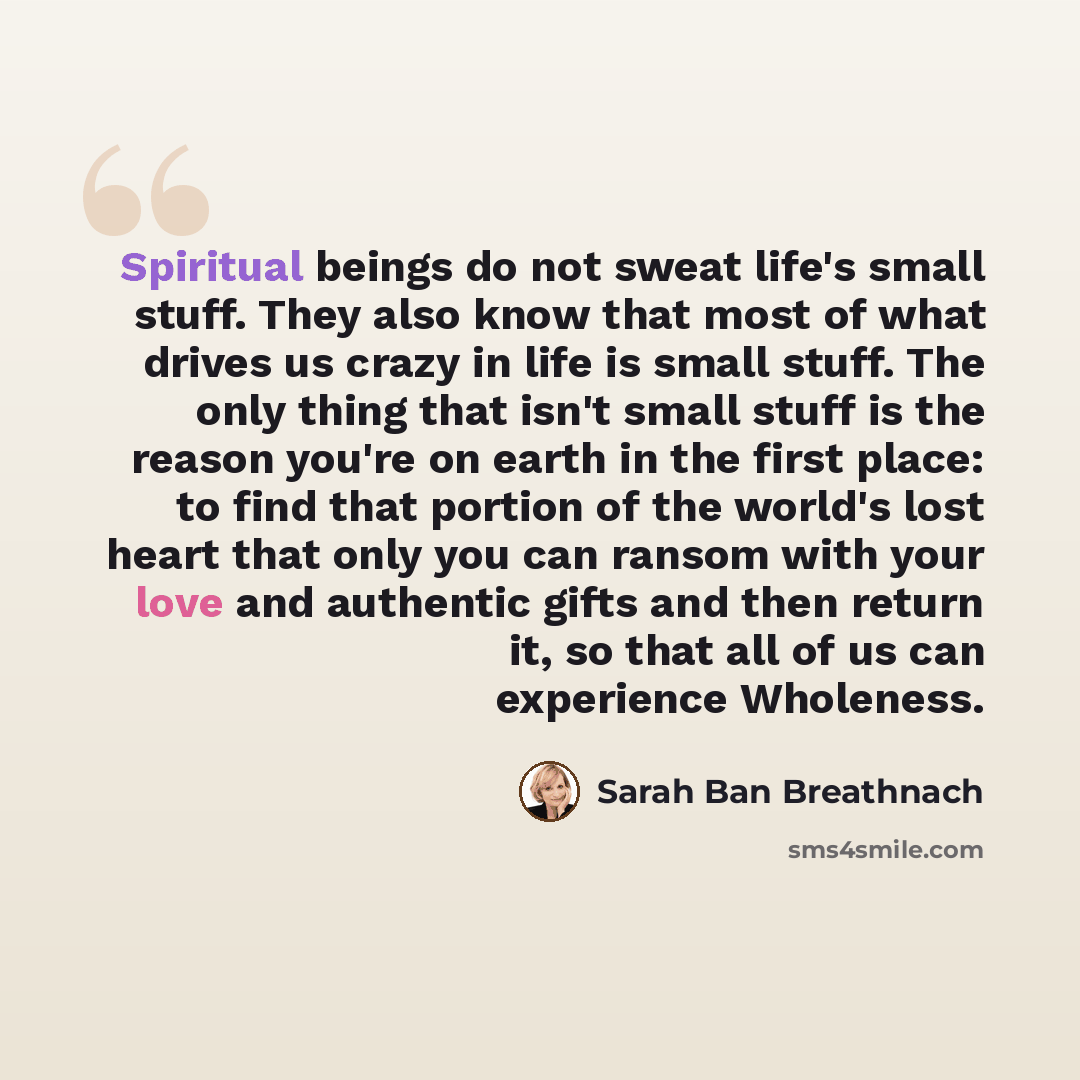 “Spiritual beings do not sweat life's small stuff. They also know that most of what drives us crazy in life is small stuff. The only thing that isn't small stuff is the reason you're on earth in the first place: to find that portion of the world's lost heart that only you can ransom with your love…” quote by Sarah Ban Breathnach