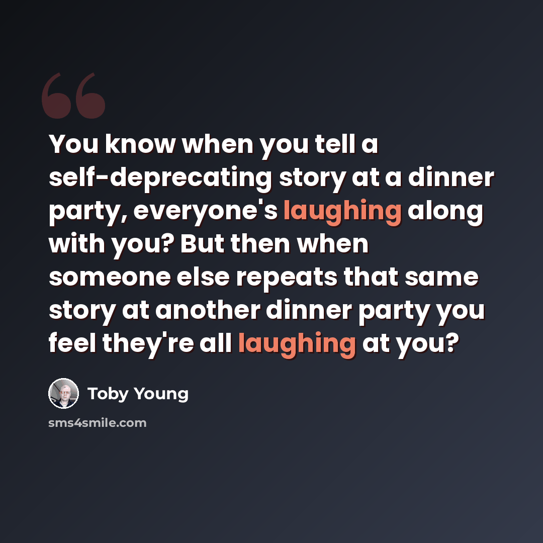 “You know when you tell a self-deprecating story at a dinner party, everyone's laughing along with you? But then when someone else repeats that same story at another dinner party you feel they're all laughing at you?” quote by Toby Young