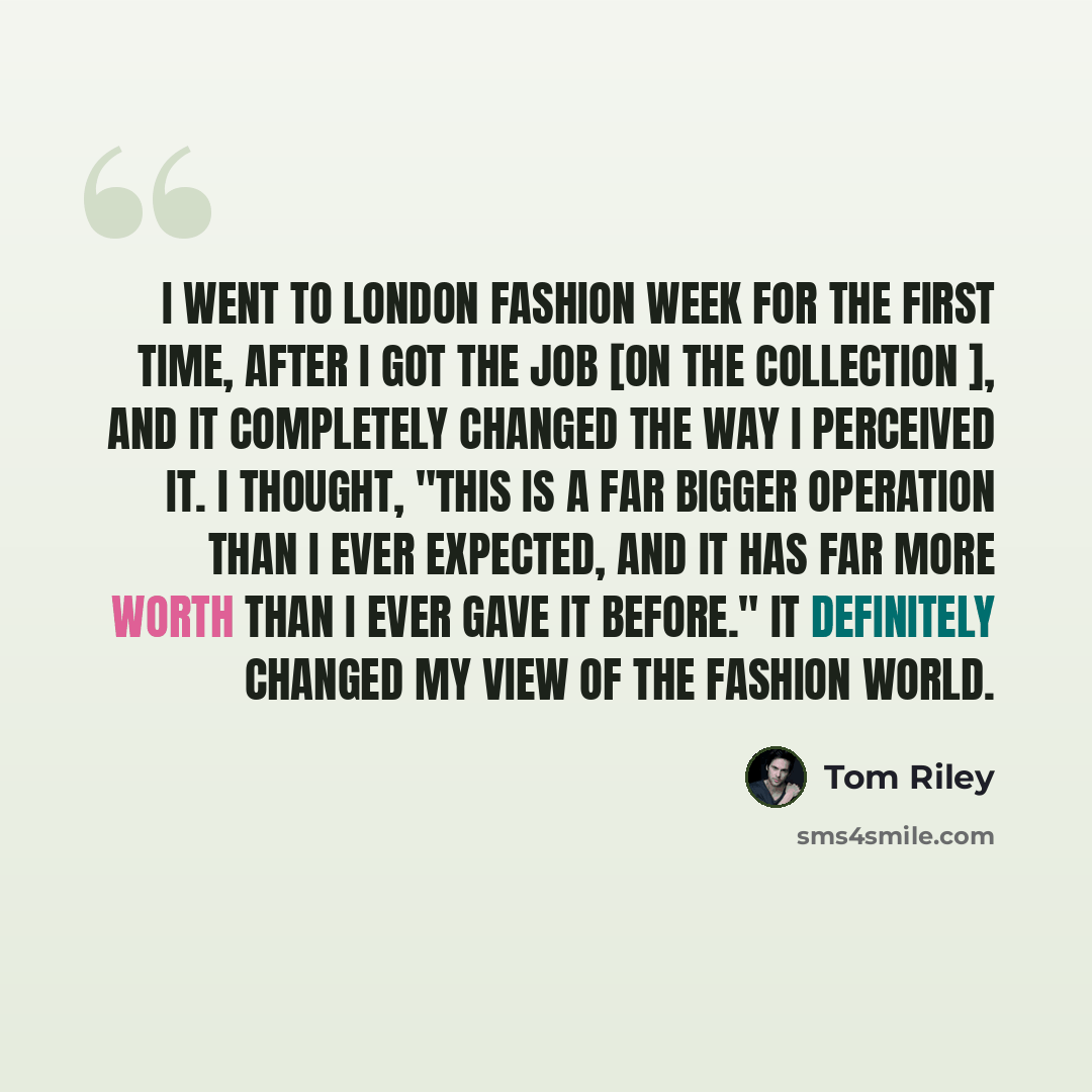 “I went to London Fashion Week for the first time, after I got the job [on The Collection ], and it completely changed the way I perceived it. I thought, "This is a far bigger operation than I ever expected, and it has far more worth than I ever gave it before." It definitely changed my view of the…” quote by Tom Riley