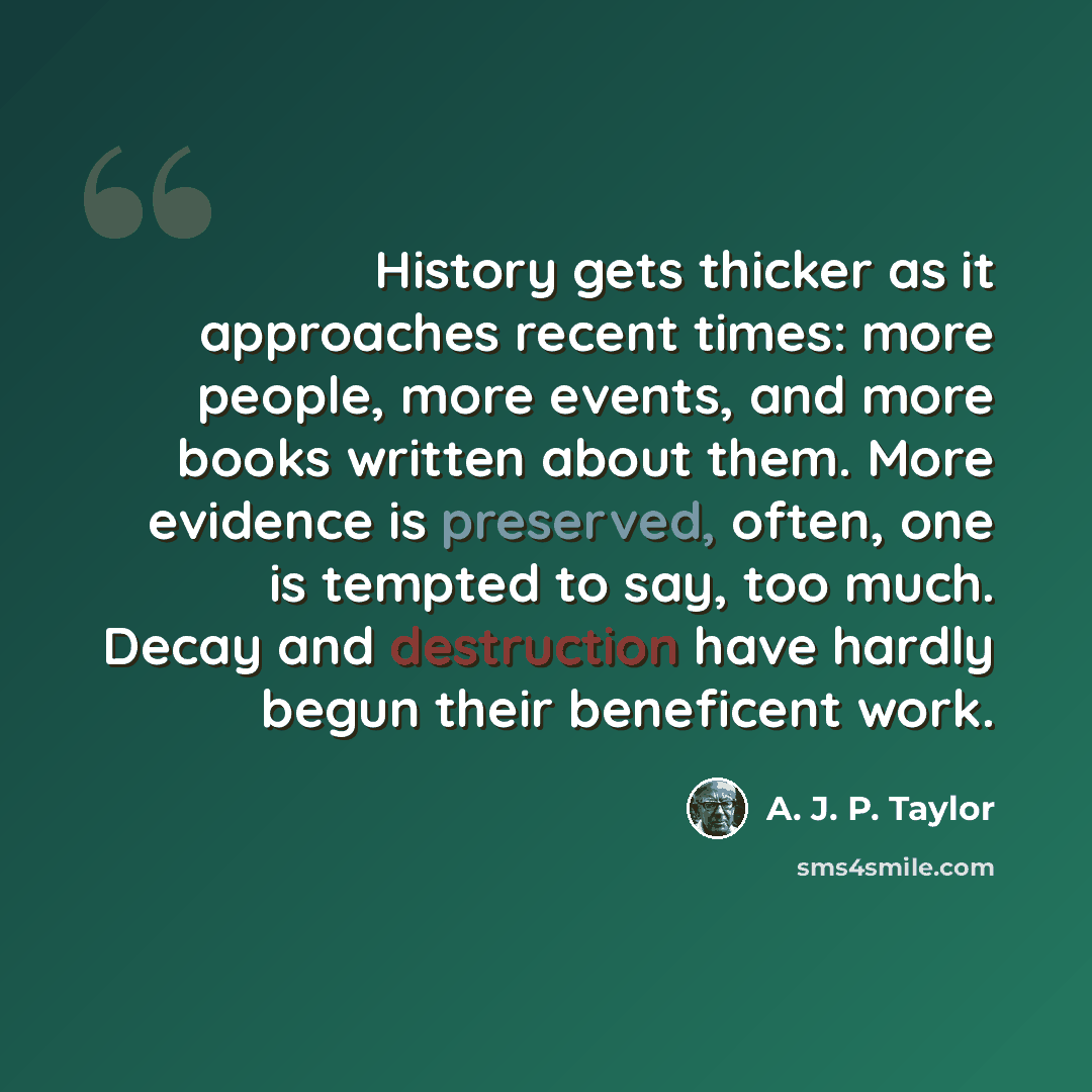 “History gets thicker as it approaches recent times: more people, more events, and more books written about them. More evidence is preserved, often, one is tempted to say, too much. Decay and destruction have hardly begun their beneficent work.” quote by A. J. P. Taylor