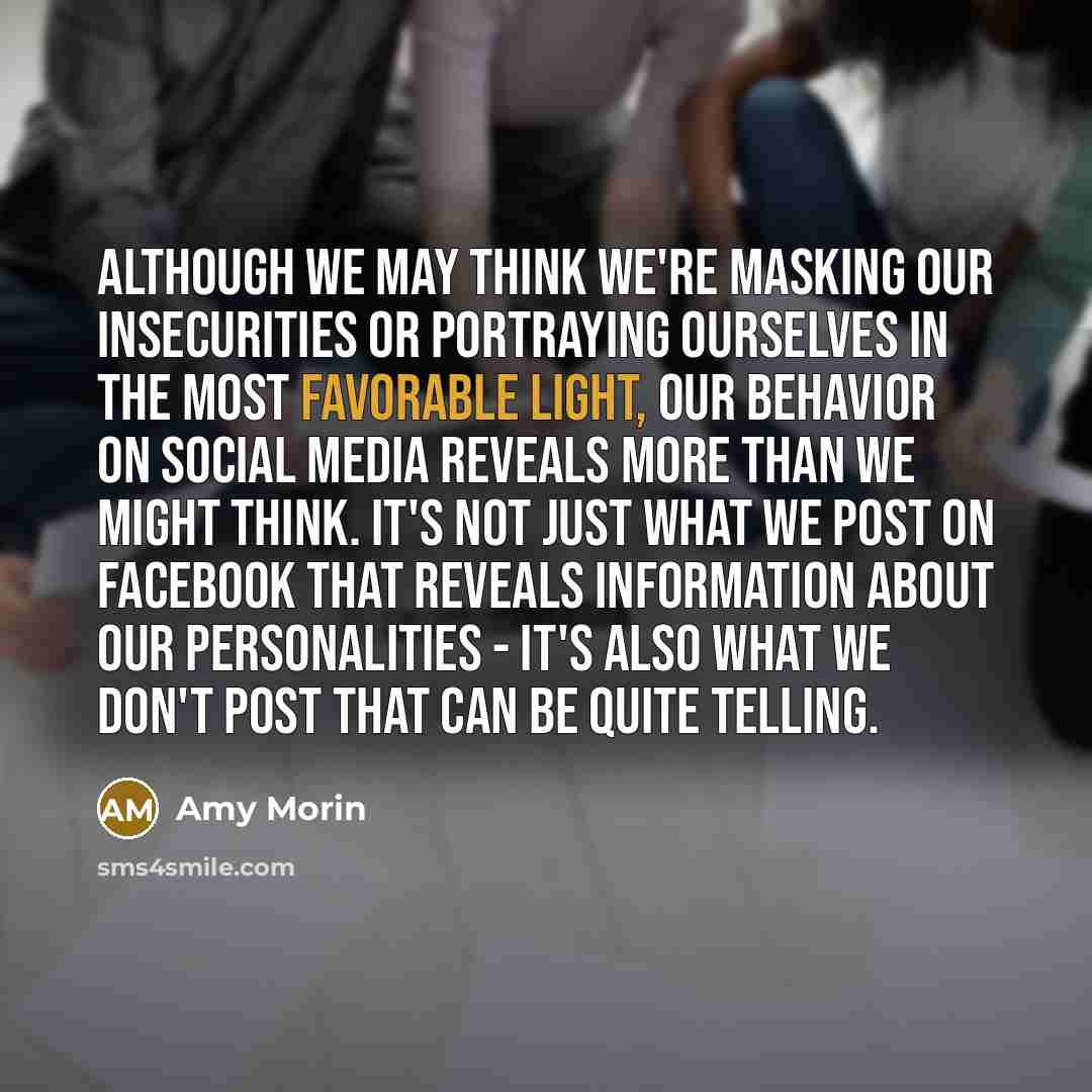 “Although we may think we're masking our insecurities or portraying ourselves in the most favorable light, our behavior on social media reveals more than we might think. It's not just what we post on Facebook that reveals information about our personalities - it's also what we don't post that can…” quote by Amy Morin