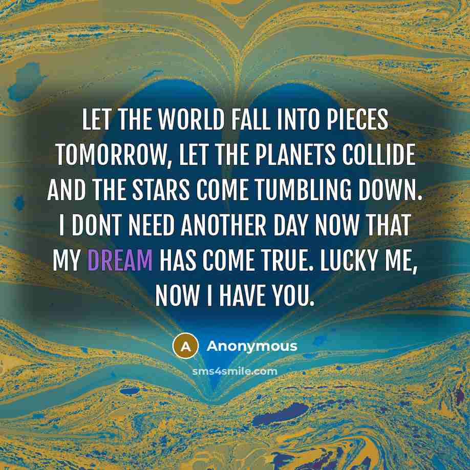 “Let the world fall into pieces tomorrow, let the planets collide and the stars come tumbling down. I dont need another day now that my dream has come true. Lucky me, now I have you.” quote by Anonymous