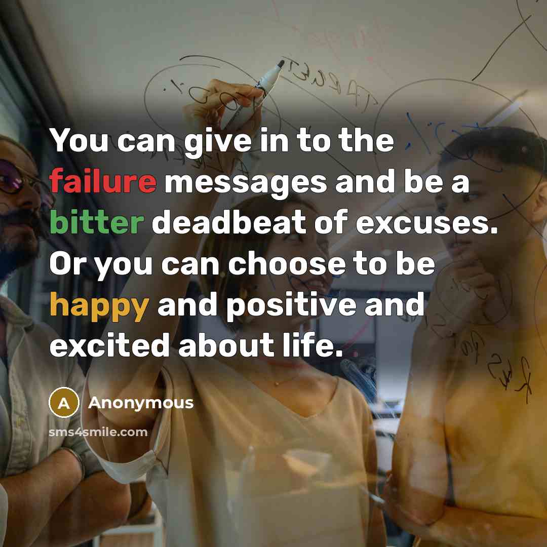 “You can give in to the failure messages and be a bitter deadbeat of excuses. Or you can choose to be happy and positive and excited about life.” quote by Anonymous
