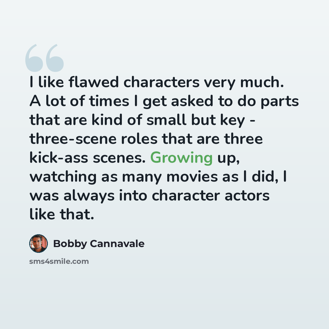 “I like flawed characters very much. A lot of times I get asked to do parts that are kind of small but key - three-scene roles that are three kick-ass scenes. Growing up, watching as many movies as I did, I was always into character actors like that.” quote by Bobby Cannavale