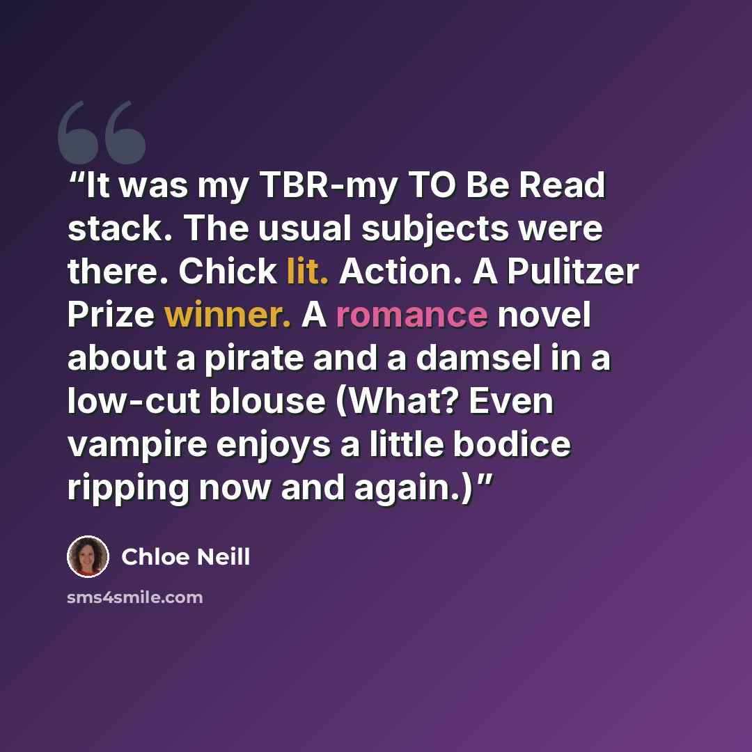 “It was my TBR-my TO Be Read stack. The usual subjects were there. Chick lit. Action. A Pulitzer Prize winner. A romance novel about a pirate and a damsel in a low-cut blouse (What? Even vampire enjoys a little bodice ripping now and again.)” quote by Chloe Neill