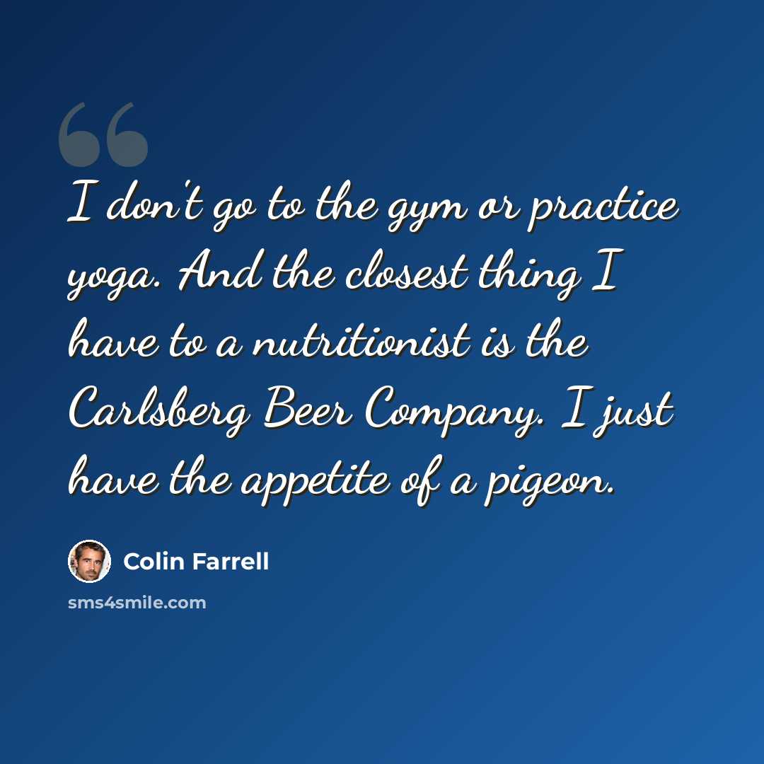 “I don't go to the gym or practice yoga. And the closest thing I have to a nutritionist is the Carlsberg Beer Company. I just have the appetite of a pigeon.” quote by Colin Farrell