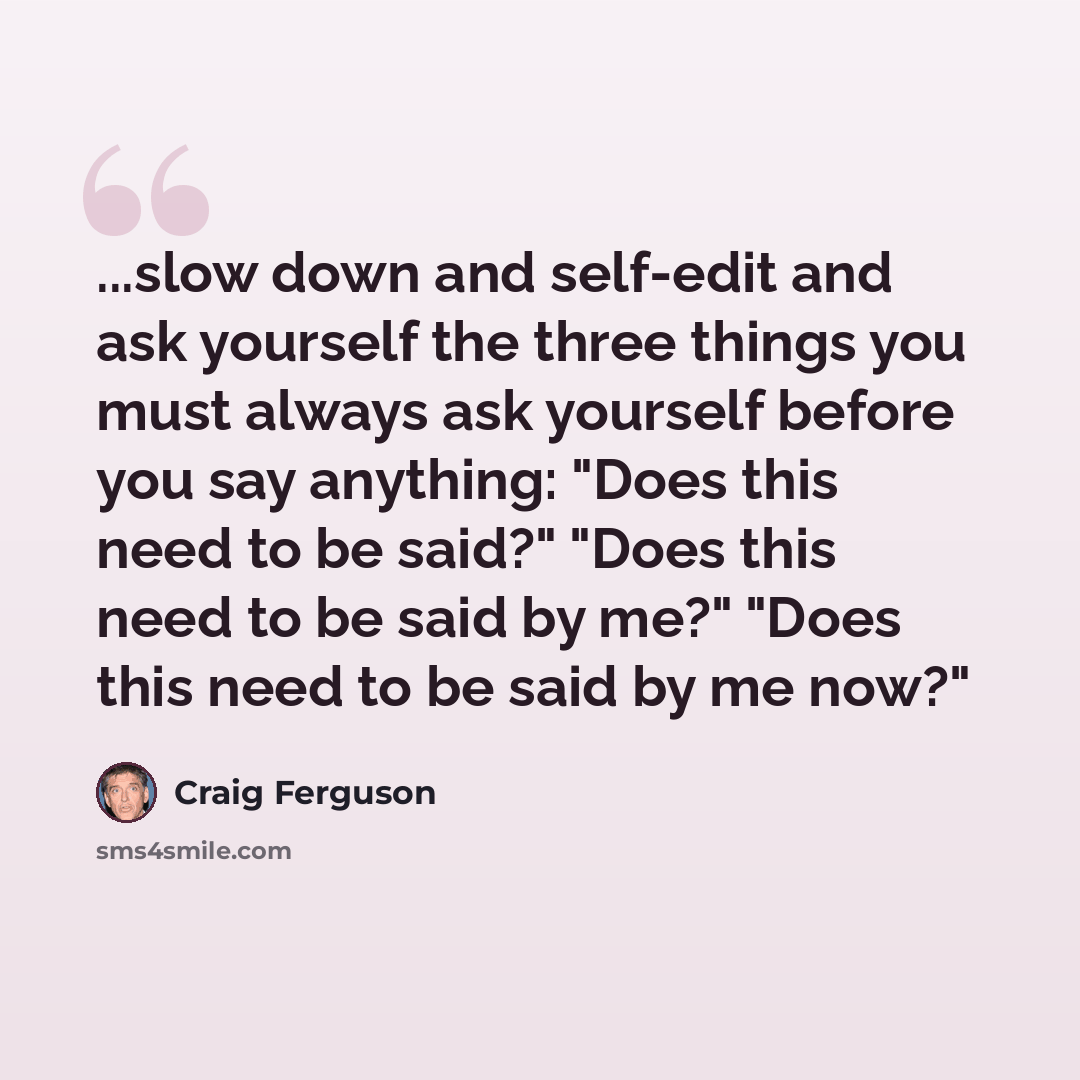 “...slow down and self-edit and ask yourself the three things you must always ask yourself before you say anything: "Does this need to be said?" "Does this need to be said by me?" "Does this need to be said by me now?"” quote by Craig Ferguson