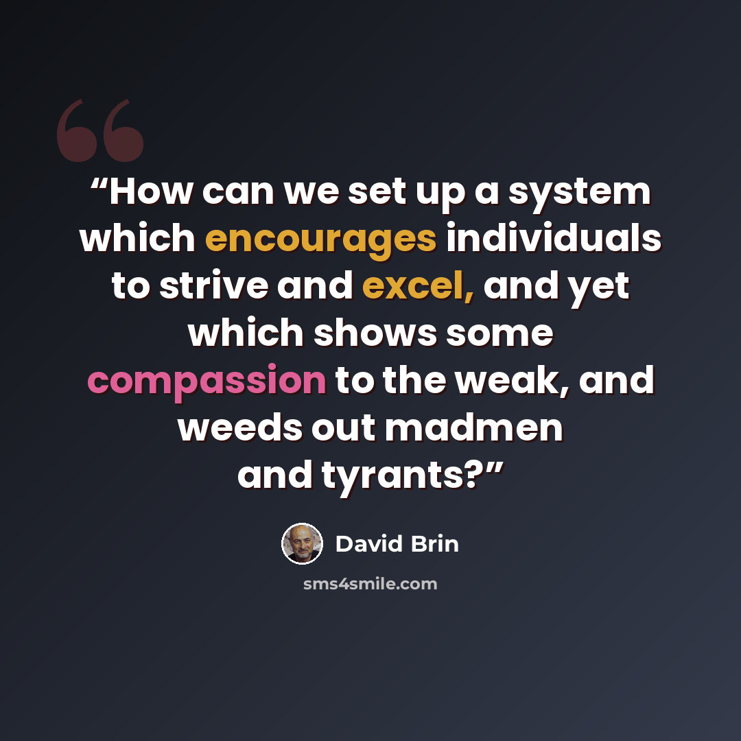 “How can we set up a system which encourages individuals to strive and excel, and yet which shows some compassion to the weak, and weeds out madmen and tyrants?” quote by David Brin