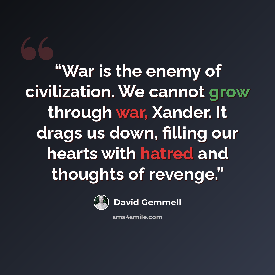 “War is the enemy of civilization. We cannot grow through war, Xander. It drags us down, filling our hearts with hatred and thoughts of revenge.” quote by David Gemmell