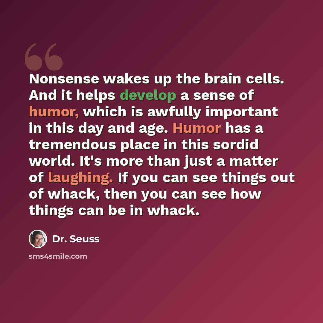 “Nonsense wakes up the brain cells. And it helps develop a sense of humor, which is awfully important in this day and age. Humor has a tremendous place in this sordid world. It's more than just a matter of laughing. If you can see things out of whack, then you can see how things can be in whack.” quote by Dr. Seuss
