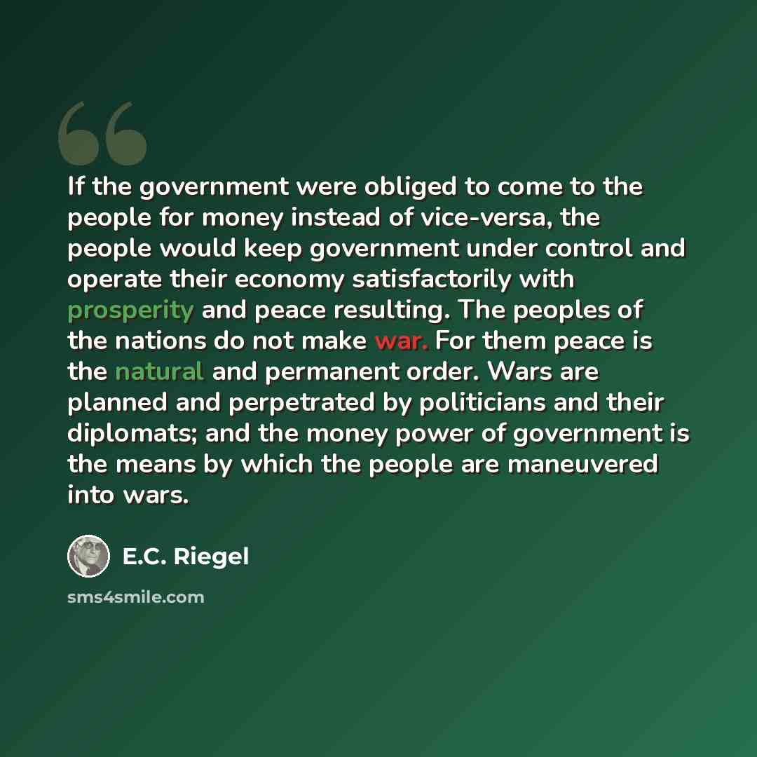 “If the government were obliged to come to the people for money instead of vice-versa, the people would keep government under control and operate their economy satisfactorily with prosperity and peace resulting. The peoples of the nations do not make war. For them peace is the natural and permanent…” quote by E.C. Riegel